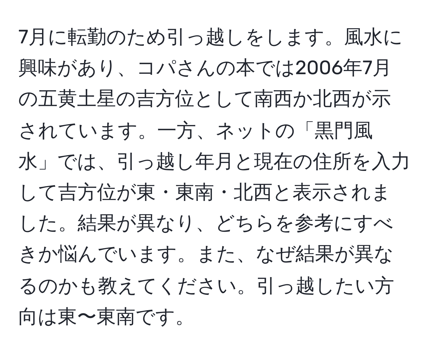 7月に転勤のため引っ越しをします。風水に興味があり、コパさんの本では2006年7月の五黄土星の吉方位として南西か北西が示されています。一方、ネットの「黒門風水」では、引っ越し年月と現在の住所を入力して吉方位が東・東南・北西と表示されました。結果が異なり、どちらを参考にすべきか悩んでいます。また、なぜ結果が異なるのかも教えてください。引っ越したい方向は東〜東南です。