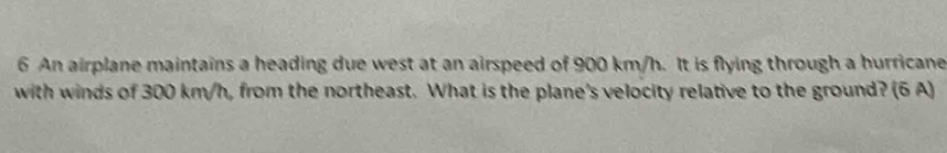 An airplane maintains a heading due west at an airspeed of 900 km/h. It is flying through a hurricane 
with winds of 300 km/h, from the northeast. What is the plane's velocity relative to the ground? (6 A)