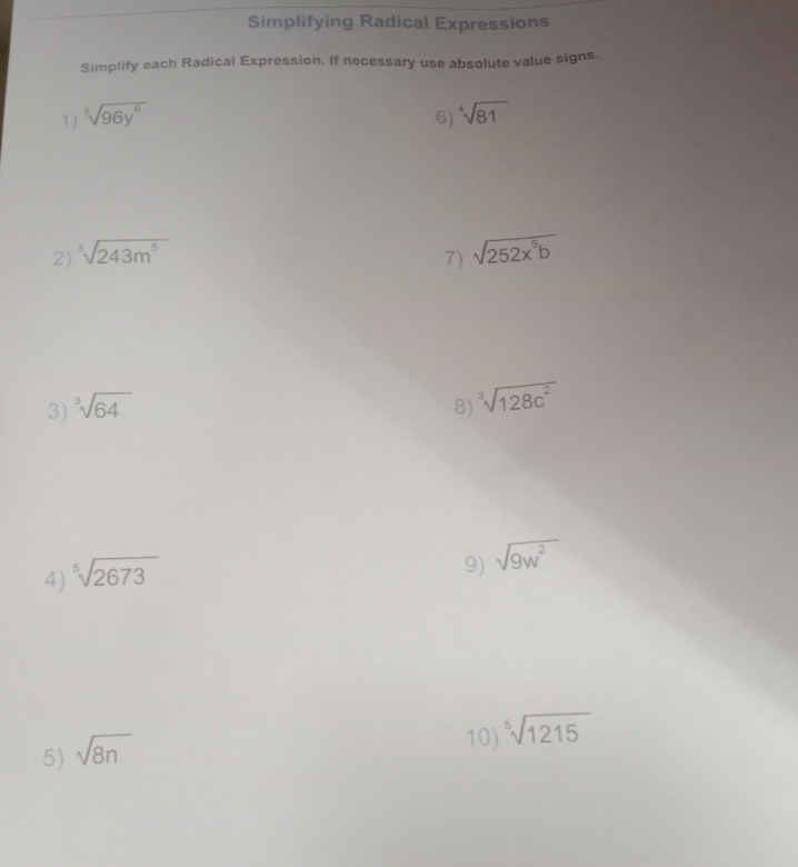 Simplifying Radical Expressions 
Simplify each Radical Expression. If necessary use absolute value signs. 
1) ^5sqrt(96y^6) 6) sqrt[4](81)
2) ^5sqrt(243m^5) 7) sqrt(252x^5b)
3) ^3sqrt(64) 8) ^3sqrt(128c^2)
4) sqrt[5](2673)
9) sqrt(9w^2)
5) sqrt(8n)
10) ^5sqrt(1215)