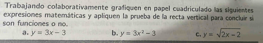 Trabajando colaborativamente grafiquen en papel cuadriculado las siguientes
expresiones matemáticas y apliquen la prueba de la recta vertical para concluir si
son funciones o no.
a. y=3x-3 b. y=3x^2-3 y=sqrt(2x-2)
C、