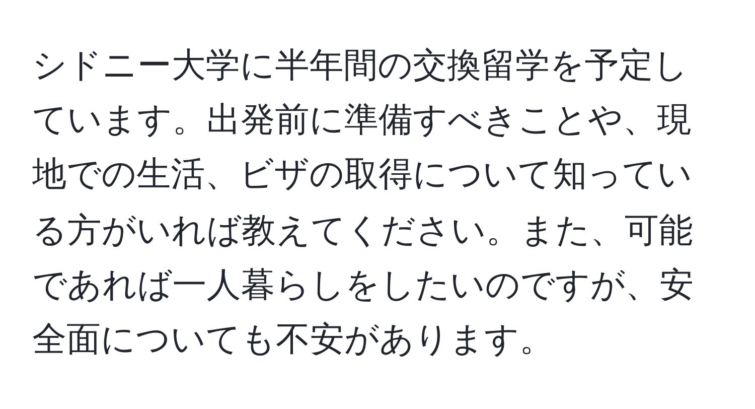 シドニー大学に半年間の交換留学を予定しています。出発前に準備すべきことや、現地での生活、ビザの取得について知っている方がいれば教えてください。また、可能であれば一人暮らしをしたいのですが、安全面についても不安があります。