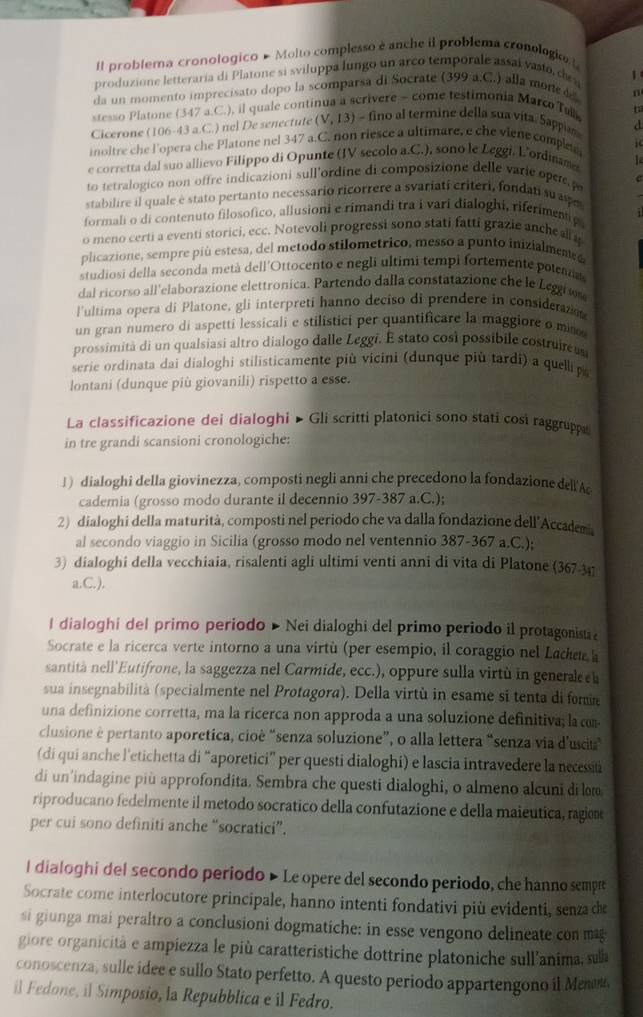 Il problema cronologico # Molto complesso è anche il problema cronologio L
produzione letteraria di Platone si sviluppa lungo un arco temporale assai vasto, de w 1
da un momento imprecisato dopo la scomparsa di Socrate (399 a.C.) alla more 
stesso Platone (347 a.C.), il quale continua a scrivere - come testimonia Marco Tall n
Cicerone (106-43 a.C.) nel De senectute (V,13) ) - fino al termine della sua vita. Sappi t
a
inoltre che l'opera che Platone nel 347 a.C. non riesce a ultimare, e che viene comple j
e corretta dal suo allievo Filippo di Opunte (IV secolo a.C.), sono le Leggi. L'ordiname   
to tetralogico non offre indicazioni sull'ordine di composizione delle varie oper p
  
stabilire il quale è stato pertanto necessario ricorrere a svariati criteri, fondati su aspe
formali o di contenuto filosofico, allusioni e rimandi tra i vari dialoghi, riferimentip
o meno certi a eventi storici, ecc. Notevoli progressi sono stati fatti grazie anche all 
plicazione, sempre piú estesa, del metodo stilometrico, messo a punto inizialmented
studiosi della seconda metà dell'Ottocento e negli ultimi tempi fortemente potena
dal ricorso all'elaborazione elettronica. Partendo dalla constatazione che le Lege  
l'ultima opera di Platone, gli interpreti hanno deciso di prendere in considerazo
un gran numero di aspetti lessicali e stilistici per quantificare la maggiore o mi
prossimità di un qualsiasi altro dialogo dalle Leggi. E stato così possibile costruircu
serie ordinata dai dialoghi stilisticamente più vicini (dunque più tardi) a quellip
lontani (dunque più giovanili) rispetto a esse.
La classificazione dei dialoghi ▶ Gli scritti platonici sono stati cosi raggrupp
in tre grandi scansioni cronologiche:
1 ) dialoghi della giovinezza, composti negli anni che precedono la fondazione dell'Ac
cademia (grosso modo durante il decennio 397-387 a.C.);
2) dialoghi della maturità, composti nel periodo che va dalla fondazione dell'Accademi
al secondo viaggio in Sicilia (grosso modo nel ventennio 387-367 a.C.);
3) dialoghi della vecchiaia, risalenti agli ultimi venti anni di vita di Platone (367-341
a.C.),
I dialoghi del primo periodo » Nei dialoghi del primo periodo il protagonista e
Socrate e la ricerca verte intorno a una virtù (per esempio, il coraggio nel Lachee 
santità nell'Eutifrone, la saggezza nel Carmide, ecc.), oppure sulla virtù in general h
sua insegnabilità (specialmente nel Protagora). Della virtù in esame si tenta di fomm
una definizione corretta, ma la ricerca non approda a una soluzione definitiva; la com
clusione è pertanto aporetica, cioê “senza soluzione”, o alla lettera “senza via d'uscita
(di qui anche l'etichetta di “aporetici” per questi dialoghi) e lascia intravedere la necessii
di un’indagine più approfondita. Sembra che questi dialoghi, o almeno alcuni di lom
riproducano fedelmente il metodo socrático della confutazione e della maiéutica, ragiem
per cui sono definiti anche “socratici”.
l dialoghi del secondo periodo ▶ Le opere del secondo periodo, che hanno sempre
Socrate come interlocutore principale, hanno intenti fondativi più evidenti, senza de
si giunga mai peraltro a conclusioni dogmatiche: in esse vengono delineate con mag
giore organicità e ampiezza le più caratteristiche dottrine platoniche sull'anima, sula
conoscenza, sulle idee e sullo Stato perfetto. A questo periodo appartengono il Meno,
il Fedone, il Simposio, la Repubblica e il Fedro.