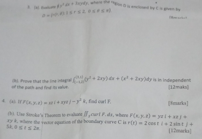 phi y^2dx+3xydy , where the region D is enclosed by C is given by 
3. (a). Evaluate D=(r(r,θ ):1≤ r≤ 2,0≤ θ ≤ π ). 
[ Ama=b-] 
(b). Prove that the line integral ∈t _((-1,2))^((3,1))(y^2+2xy)dx+(x^2+2xy)dy is in independent 
of the path and find its value. [12maks] 
4. (a). If F(x,y,z)=xzi+xyzj-y^2k , find curl F. [8marks] 
(b). Use Stroke’s Theorem to evaluate ∈t f_s curl F. ds, where F(x,y,z)=yzi+xzj+
xy k, where the vector equation of the boundary curve C is r(t)=2cos ti+2sin tj+
5k, 0≤ t≤ 2π. [12marks]