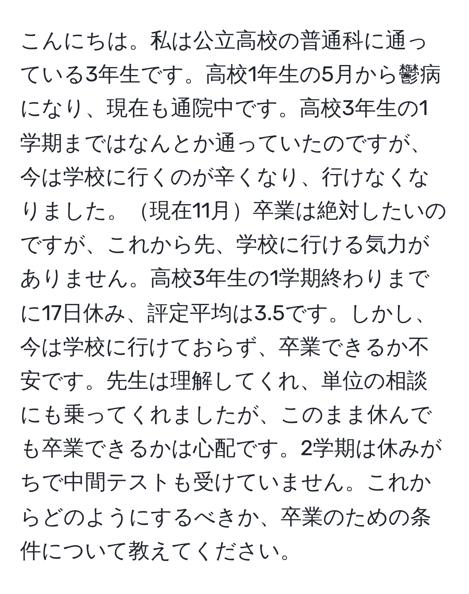 こんにちは。私は公立高校の普通科に通っている3年生です。高校1年生の5月から鬱病になり、現在も通院中です。高校3年生の1学期まではなんとか通っていたのですが、今は学校に行くのが辛くなり、行けなくなりました。現在11月卒業は絶対したいのですが、これから先、学校に行ける気力がありません。高校3年生の1学期終わりまでに17日休み、評定平均は3.5です。しかし、今は学校に行けておらず、卒業できるか不安です。先生は理解してくれ、単位の相談にも乗ってくれましたが、このまま休んでも卒業できるかは心配です。2学期は休みがちで中間テストも受けていません。これからどのようにするべきか、卒業のための条件について教えてください。