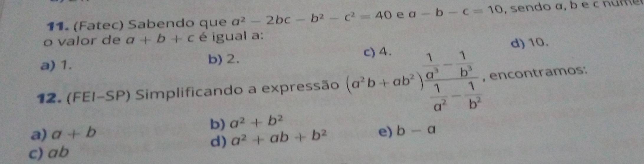 (Fatec) Sabendo que a^2-2bc-b^2-c^2=40 e a-b-c=10 , sendo a, b e c n u m 
o valor de a+b+c é igual a:
d) 10.
a) 1.
b) 2.
12. (FEI-SP) Simplificando a expressão (a^2b+ab^2)frac  1/a^3 - 1/b^3  1/a^2 - 1/b^2  , encontramos:
b) a^2+b^2
a) a+b e) b-a
d) a^2+ab+b^2
c) ab