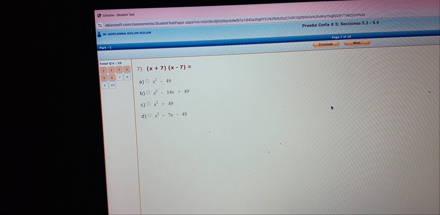 Chrome - Student Test
educosoft.com/Assessments/StudentTestPaper.aspx?rm=nGkOkc9jDQDbpvbdw8i7a10HGa26gPFEC%2fki%2bu27nfX1bjZBVAOx%2fvI8ruTtsglQGIP719R2ZmY%3d
Mr ADRIANNA ROLON ROLON Prueba Corta # 5: Secciones
5.3-5.4
Page 7 of 10
Previous
Part - I Next
Total Q's:10 (x+7)(x-7)=
1 2 3 7)
6 7 B
9 10 a) x^2-49
b) x^2-14x+49
c) x^2+49
d) O x^2-7x-49