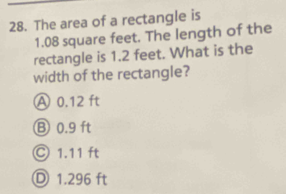 The area of a rectangle is
1.08 square feet. The length of the
rectangle is 1.2 feet. What is the
width of the rectangle?
A 0.12 ft
B 0.9 ft
Ⓒ 1.11 ft
Ⓓ 1.296 ft