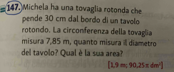 147.)Michela ha una tovaglia rotonda che 
pende 30 cm dal bordo di un tavolo 
rotondo. La circonferenza della tovaglia 
misura 7,85 m, quanto misura il diametro 
del tavolo? Qual è la sua area?
[1,9m;90,25π dm^2]