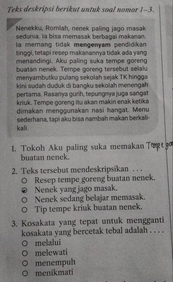 Teks deskripsi berikut untuk soal nomor 1-3. 
Nenekku, Romlah, nenek paling jago masak 
sedunia. Ia bisa memasak berbagai makanan. 
la memang tidak mengenyam pendidikan 
tinggi, tetapi resep makanannya tidak ada yang 
menandingi. Aku paling suka tempe goreng 
buatan nenek. Tempe goreng tersebut selalu 
menyambutku pulang sekolah sejak TK hingga 
kini sudah duduk di bangku sekolah menengah 
pertama. Rasanya gurih, tepungnya juga sangat 
kriuk. Tempe goreng itu akan makin enak ketika 
dimakan menggunakan nasi hangat. Menu 
sederhana, tapi aku bisa nambah makan berkali- 
kali. 
1. Tokoh Aku paling suka memakan Τορι 
buatan nenek. 
2. Teks tersebut mendeskripsikan . . . 
Resep tempe goreng buatan nenek. 
Nenek yang jago masak. 
Nenek sedang belajar memasak. 
Tip tempe kriuk buatan nenek. 
3. Kosakata yang tepat untuk mengganti 
kosakata yang bercetak tebal adalah . . . . 
melalui 
melewati 
menempuh 
menikmati