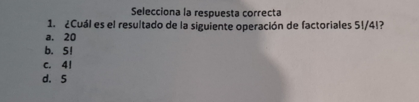 Selecciona la respuesta correcta
1. ¿Cuál es el resultado de la siguiente operación de factoriales 5!/4!?
a. 20
b. S!
c. 41
d. 5