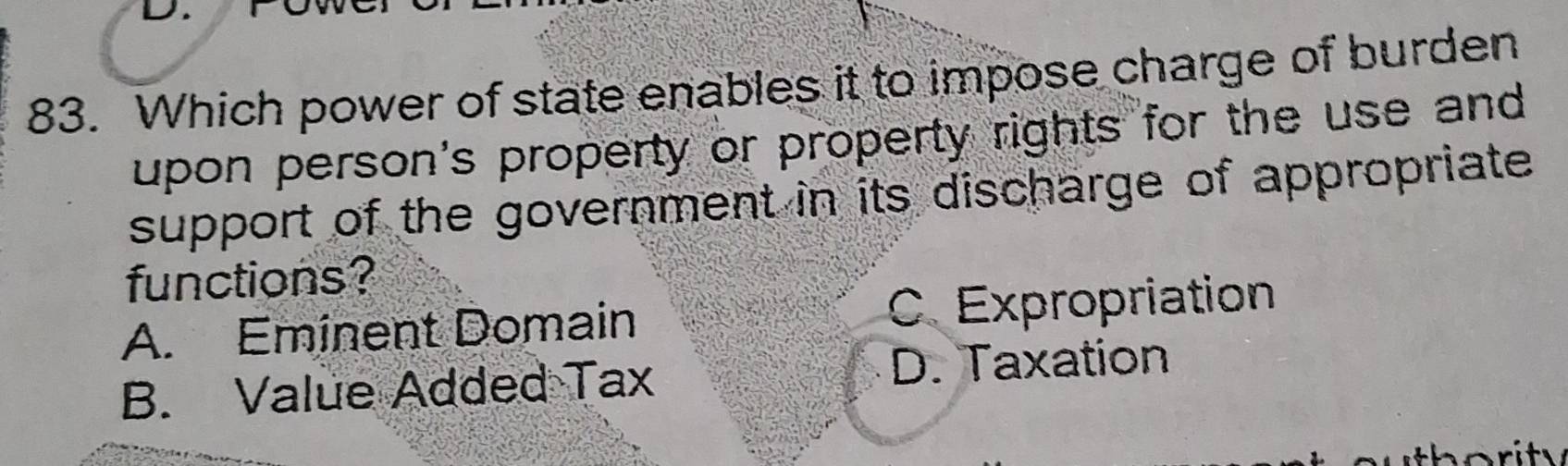 Which power of state enables it to impose charge of burden
upon person's property or property rights for the use and
support of the government in its discharge of appropriate
functions?
A. Eminent Domain C. Expropriation
B. Value Added Tax D. Taxation