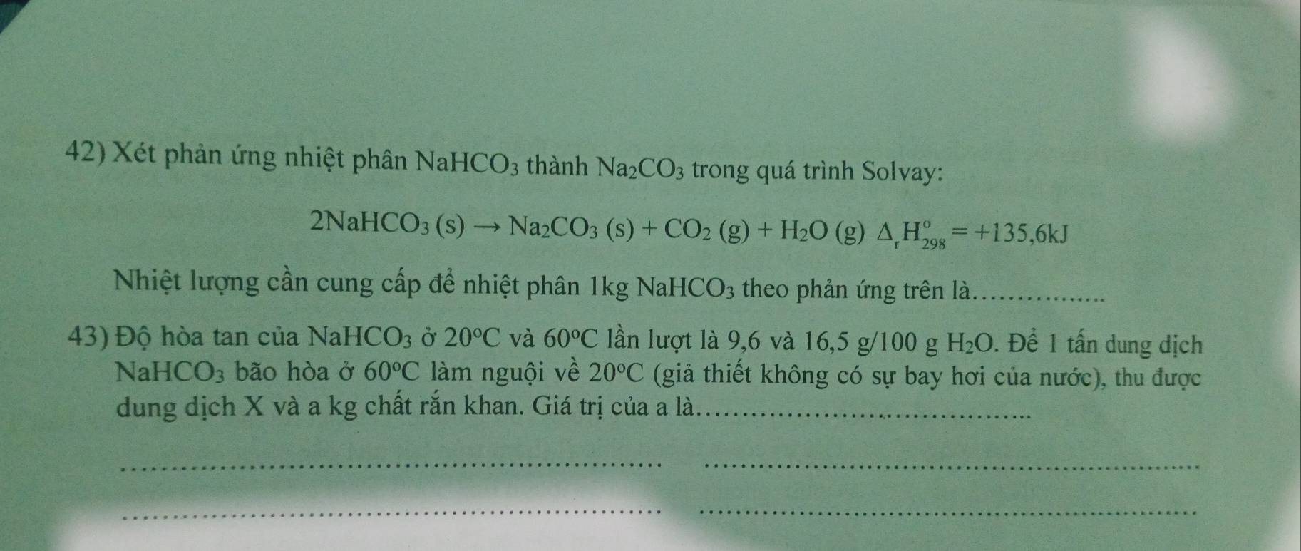 Xét phản ứng nhiệt phân Nal HCO_3 thành Na_2CO_3 trong quá trình Solvay:
2NaHCO_3(s)to Na_2CO_3(s)+CO_2(g)+H_2O(g)△ _rH_(298)°=+135,6kJ
Nhiệt lượng cần cung cấp để nhiệt phân 1kg Nal HCO_3 theo phản ứng trên là._ 
43) Độ hòa tan của NaH CO_3 Ở 20°C và 60°C lần lượt là 9,6 và 16, 5 g/100 g H_2O. Để 1 tấn dung dịch 
NaH ICO_3 bão hòa ở 60°C làm nguội về 20°C (giả thiết không có sự bay hơi của nước), thu được 
dung dịch X và a kg chất rắn khan. Giá trị của a là._ 
_ 
_ 
__