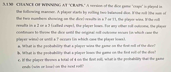 3.130 CHANCE OF WINNING AT "CRAPS.” A version of the dice game “craps” is played in 
the following manner. A player starts by rolling two balanced dice. If the roll (the sum of 
the two numbers showing on the dice) results in a 7 or 11, the player wins. If the roll 
results in a 2 or a 3 (called craps), the player loses. For any other roll outcome, the player 
continues to throw the dice until the original roll outcome recurs (in which case the 
player wins) or until a 7 occurs (in which case the player loses). 
a. What is the probability that a player wins the game on the first roll of the dice? 
b. What is the probability that a player loses the game on the first roll of the dice? 
c. If the player throws a total of 4 on the first roll, what is the probability that the game 
ends (win or lose) on the next roll?