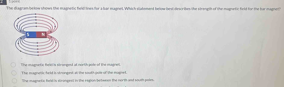 2 1 point
The diagram below shows the magnetic field lines for a bar magnet. Which statement below best describes the strength of the magnetic field for the bar magnet?
The magnetic field is strongest at north pole of the magnet.
The magnetic field is strongest at the south pole of the magnet.
The magnetic field is strongest in the region between the north and south poles.