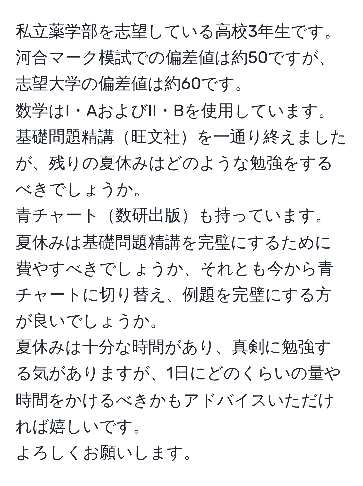 私立薬学部を志望している高校3年生です。  
河合マーク模試での偏差値は約50ですが、志望大学の偏差値は約60です。  
数学はI・AおよびII・Bを使用しています。  
基礎問題精講旺文社を一通り終えましたが、残りの夏休みはどのような勉強をするべきでしょうか。  
青チャート数研出版も持っています。  
夏休みは基礎問題精講を完璧にするために費やすべきでしょうか、それとも今から青チャートに切り替え、例題を完璧にする方が良いでしょうか。  
夏休みは十分な時間があり、真剣に勉強する気がありますが、1日にどのくらいの量や時間をかけるべきかもアドバイスいただければ嬉しいです。  
よろしくお願いします。