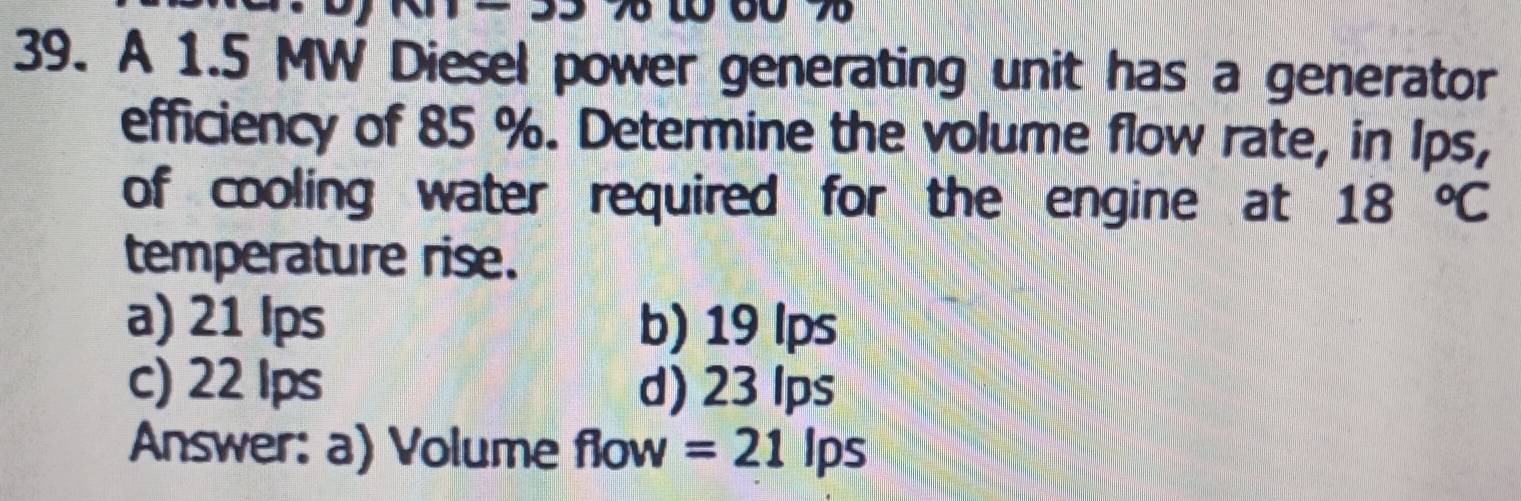 A 1.5 MW Diesel power generating unit has a generator
efficiency of 85 %. Determine the volume flow rate, in Ips,
of cooling water required for the engine at 18°C
temperature rise.
a) 21 lps b) 19 lps
c) 22 Ips d) 23 lps
Answer: a) Volume flow =21 lps