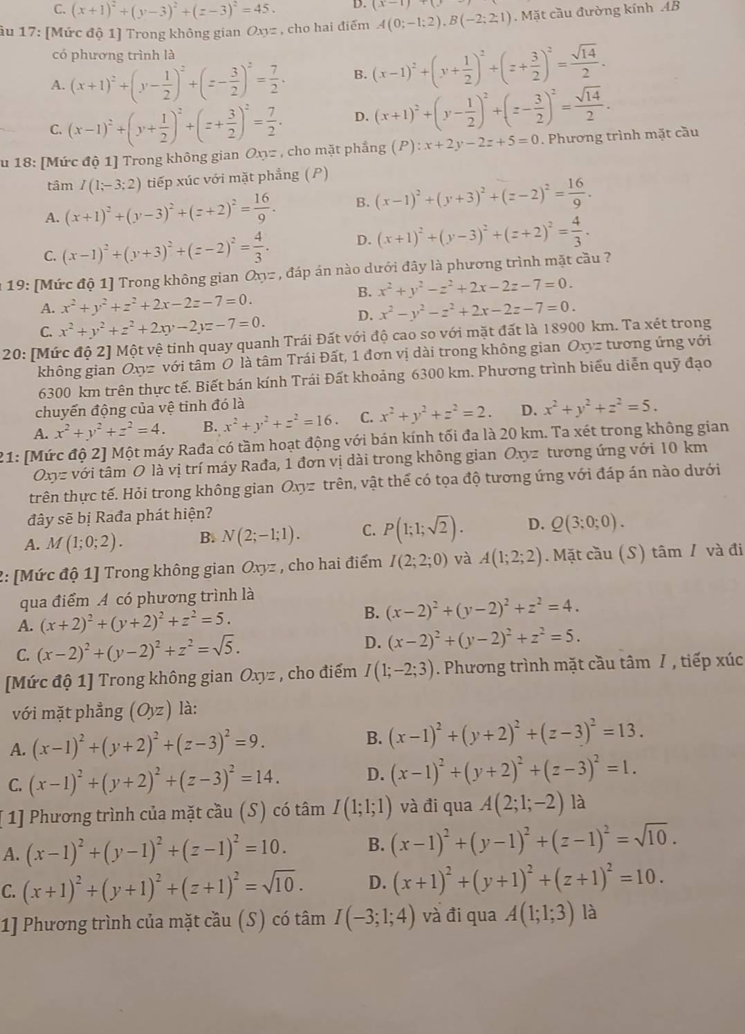 C. (x+1)^2+(y-3)^2+(z-3)^2=45.
D. (x-1)+(y
âu 17: [Mức độ 1] Trong không gian Oxyz , cho hai điểm A(0;-1;2),B(-2;2;1). Mặt cầu đường kính AB
có phương trình là
A. (x+1)^2+(y- 1/2 )^2+(z- 3/2 )^2= 7/2 . B. (x-1)^2+(y+ 1/2 )^2+(z+ 3/2 )^2= sqrt(14)/2 .
C. (x-1)^2+(y+ 1/2 )^2+(z+ 3/2 )^2= 7/2 . D. (x+1)^2+(y- 1/2 )^2+(z- 3/2 )^2= sqrt(14)/2 .
u 18: [Mức độ 1] Trong không gian Oxy= , cho mặt phẳng (P):x+2y-2z+5=0. Phương trình mặt cầu
tâm I(1;-3;2) tiếp xúc với mặt phẳng (P)
A. (x+1)^2+(y-3)^2+(z+2)^2= 16/9 .
B. (x-1)^2+(y+3)^2+(z-2)^2= 16/9 .
C. (x-1)^2+(y+3)^2+(z-2)^2= 4/3 . D. (x+1)^2+(y-3)^2+(z+2)^2= 4/3 .
19: [Mức độ 1] Trong không gian Oxy= , đáp án nào dưới đây là phương trình mặt cầu ?
B. x^2+y^2-z^2+2x-2z-7=0.
A. x^2+y^2+z^2+2x-2z-7=0. x^2-y^2-z^2+2x-2z-7=0.
C. x^2+y^2+z^2+2xy-2yz-7=0.
D.
20: [Mức độ 2] Một vệ tinh quay quanh Trái Đất với độ cao so với mặt đất là 18900 km. Ta xét trong
không gian Oxyz với tâm Ô là tâm Trái Đất, 1 đơn vị dài trong không gian Oxyz tương ứng với
6300 km trên thực tế. Biết bán kính Trái Đất khoảng 6300 km. Phương trình biểu diễn quỹ đạo
chuyển động của vệ tinh đó là
A. x^2+y^2+z^2=4. B. x^2+y^2+z^2=16 C. x^2+y^2+z^2=2. D. x^2+y^2+z^2=5.
21: [Mức độ 2] Một máy Rađa có tầm hoạt động với bán kính tối đa là 20 km. Ta xét trong không gian
Oxyz với tâm O là vị trí máy Rađa, 1 đơn vị dài trong không gian Oxyz tương ứng với 10 km
trên thực tế. Hỏi trong không gian Oxyz trên, vật thể có tọa độ tương ứng với đáp án nào dưới
đây sẽ bị Rađa phát hiện?
A. M(1;0;2).
B. N(2;-1;1). C. P(1;1;sqrt(2)). D. Q(3;0;0).
2: [Mức độ 1] Trong không gian Oxyz , cho hai điểm I(2;2;0) và A(1;2;2). Mặt cầu (S) tâm / và đi
qua điểm A có phương trình là
A. (x+2)^2+(y+2)^2+z^2=5.
B. (x-2)^2+(y-2)^2+z^2=4.
C. (x-2)^2+(y-2)^2+z^2=sqrt(5). D. (x-2)^2+(y-2)^2+z^2=5.
[Mức độ 1] Trong không gian Oxyz , cho điểm I(1;-2;3). Phương trình mặt cầu tâm 7 , tiếp xúc
với mặt phẳng (Oyz) là:
A. (x-1)^2+(y+2)^2+(z-3)^2=9. B. (x-1)^2+(y+2)^2+(z-3)^2=13.
C. (x-1)^2+(y+2)^2+(z-3)^2=14. D. (x-1)^2+(y+2)^2+(z-3)^2=1.
[ 1] Phương trình của mặt cầu (S) có tâm I(1;1;1) và đi qua A(2;1;-2) là
A. (x-1)^2+(y-1)^2+(z-1)^2=10.
B. (x-1)^2+(y-1)^2+(z-1)^2=sqrt(10).
C. (x+1)^2+(y+1)^2+(z+1)^2=sqrt(10). D. (x+1)^2+(y+1)^2+(z+1)^2=10.
1] Phương trình của mặt cầu (S) có tâm I(-3;1;4) và đi qua A(1;1;3) là