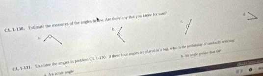 CL 1-130. Estimate the measures of the angles below. Are there any that you know for sure?
b.
i.
CL 1-131. Examine the angles in problem CL 1-130. If these four angles are placed in a bag, what is the probabilty of randomly selecting b. An angle greater that 60°
c a hea 
n acute angle