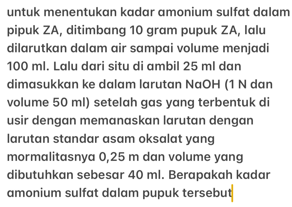 untuk menentukan kadar amonium sulfat dalam 
pipuk ZA, ditimbang 10 gram pupuk ZA, Ialu 
dilarutkan dalam air sampai volume menjadi
100 ml. Lalu dari situ di ambil 25 ml dan 
dimasukkan ke dalam larutan NaOH (1 N dan 
volume 50 ml) setelah gas yang terbentuk di 
usir dengan memanaskan larutan dengan 
larutan standar asam oksalat yang 
mormalitasnya 0,25 m dan volume yang 
dibutuhkan sebesar 40 ml. Berapakah kadar 
amonium sulfat dalam pupuk tersebut