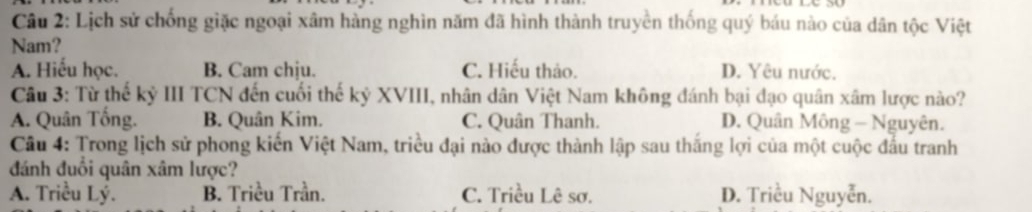 Lịch sử chống giặc ngoại xâm hàng nghìn năm đã hình thành truyền thống quý báu nào của dân tộc Việt
Nam?
A. Hiếu học. B. Cam chịu. C. Hiếu thảo. D. Yêu nước.
Câu 3: Từ thế kỷ III TCN đến cuối thế kỷ XVIII, nhân dân Việt Nam không đánh bại đạo quân xâm lược nào?
A. Quân Tống. B. Quân Kim. C. Quân Thanh. D. Quân Mông - Nguyên.
Câu 4: Trong lịch sử phong kiến Việt Nam, triều đại nào được thành lập sau thắng lợi của một cuộc đầu tranh
đánh đuổi quân xâm lược?
A. Triều Lý. B. Triều Trần. C. Triều Lê sơ. D. Triều Nguyễn.