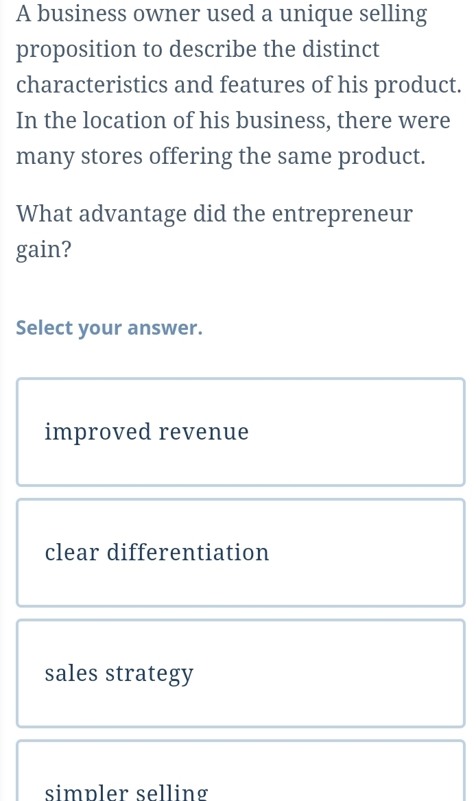 A business owner used a unique selling
proposition to describe the distinct
characteristics and features of his product.
In the location of his business, there were
many stores offering the same product.
What advantage did the entrepreneur
gain?
Select your answer.
improved revenue
clear differentiation
sales strategy
simpler selling