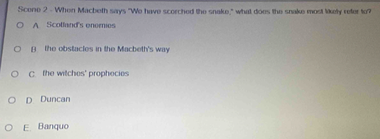 Scene 2 - When Macbeth says "We have scorched the snake," what does the snake most likely refer to?
A Scotland's enemies
B the obstacles in the Macbeth's way
C. the witches' prophecies
D. Duncan
E. Banquo