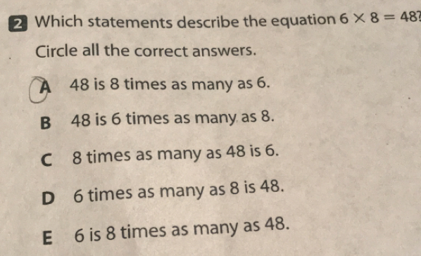 2Which statements describe the equation 6* 8=48? 
Circle all the correct answers.
A 48 is 8 times as many as 6.
B -48 is 6 times as many as 8.
C−8 times as many as 48 is 6.
D -6 times as many as 8 is 48.
Eμ6 is 8 times as many as 48.