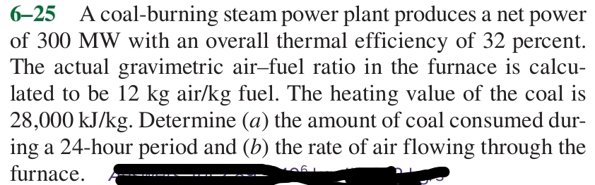 6-25 A coal-burning steam power plant produces a net power 
of 300 MW with an overall thermal efficiency of 32 percent. 
The actual gravimetric air-fuel ratio in the furnace is calcu- 
lated to be 12 kg air/kg fuel. The heating value of the coal is
28,000 kJ/kg. Determine (a) the amount of coal consumed dur- 
ing a 24-hour period and (b) the rate of air flowing through the 
furnace.