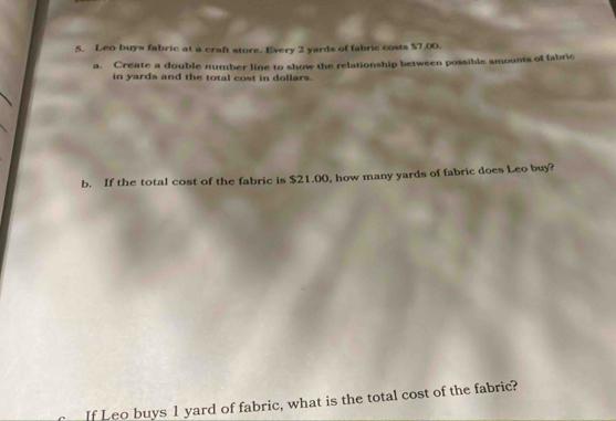 Leo buys fabric at a craft store. Every 2 yards of fabric costs $7.00. 
a. Create a double number line to show the relationship between possible amounts of fabric 
in yards and the total cost in dollars. 
b. If the total cost of the fabric is $21.00, how many yards of fabric does Leo buy? 
If Leo buys 1 yard of fabric, what is the total cost of the fabric?