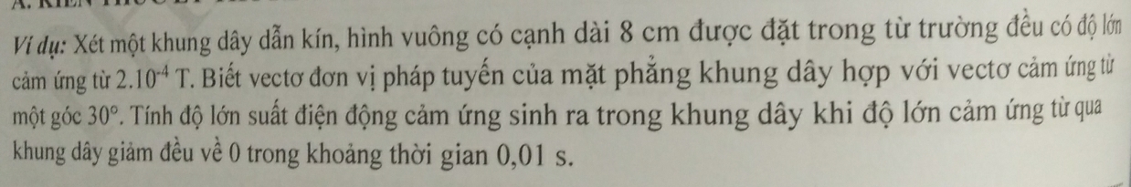 Ví dụ: Xét một khung dây dẫn kín, hình vuông có cạnh dài 8 cm được đặt trong từ trường đều có độ lớm 
cảm ứng từ 2.10^(-4)T 7. Biết vectơ đơn vị pháp tuyến của mặt phẳng khung dây hợp với vectơ cảm ứng từ 
một góc 30°. Tính độ lớn suất điện động cảm ứng sinh ra trong khung dây khi độ lớn cảm ứng từ qua
khung dây giảm đều về 0 trong khoảng thời gian 0,01 s.