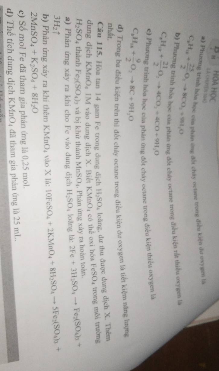 HOA HOC
Là Chyên nHộ
#) Phưương trình hóa học của phân ứng đối cháy octane trong điều kiện dư oxygen là
C_8H_18+ 25/2 O_2to 8CO_2+9H_2O
b) Phương trình hóa học của phản ứng đốt chảy octane trong điều kiện rất thiểu oxygen là
C_8H_18+ 21/2 O_2to 4CO_2+4CO+9H_2O
c) Phương trình hóa học của phản ứng đốt cháy octane trong điều kiện thiếu oxygen là
C_8H_18+ 9/2 O_2to 8C+9H_2O
d) Trong ba điều kiện trên thì đốt cháy octane trong điều kiện dư oxygen là tiết kiệm năng lượng
nhất.
Câu 115. Hòa tan 14 gam Fe trong dung dịch H_2SO_4 loãng, dư thu được dung dịch X. Thêm
dung dịch KMnO_4 1M vào dung dịch X. Biết KMr O_4 có thể oxi hóa FeSO_4 trong môi trường
H_2SO_4 thành Fe_2(SO_4)_3 và bị khử thành MnSO_4. Phản ứng xảy ra hoàn toàn.
a) Phản ứng xảy ra khi cho Fe vào dung dịch H_2SO_4 loãng 1a: 2Fe+3H_2SO_4to Fe_2(SO_4)_3+
3H_2uparrow
b) Phản ứng xảy ra khi thêm KMnO_4 vào X là: 10FeSO_4+2KMnO_4+8H_2SO_4to 5Fe_2(SO_4)_3+
2MnSO_4+K_2SO_4+8H_2O
c) Số mol Fe đã tham gia phản ứng là 0,25 mol.
d) Thể tích dung dịch KMnO_4 đã tham gia phản ứng là 25 mL.