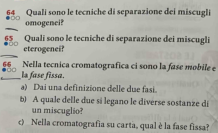 Quali sono le tecniche di separazione dei miscugli 
omogenei? 
65 Quali sono le tecniche di separazione dei miscugli 
eterogenei? 
66 Nella tecnica cromatografica ci sono la fase mobile e 
_la fase fissa. 
a) Dai una definizione delle due fasi. 
b) A quale delle due si legano le diverse sostanze di 
un miscuglio? 
c) Nella cromatografia su carta, qual è la fase fissa?