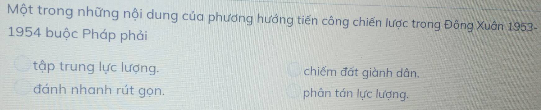 Một trong những nội dung của phương hướng tiến công chiến lược trong Đông Xuân 1953 -
1954 buộc Pháp phải
tập trung lực lượng. chiếm đất giành dân.
đánh nhanh rút gọn. phân tán lực lượng.