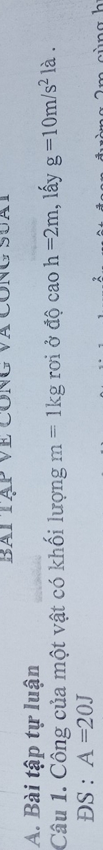 Bai tạp Về công và công suàt 
A. Bài tập tự luận 
Câu 1. Công của một vật có khối lượng m=1kg rơi ở độ cao h=2m 1, lấy g=10m/s^2 là . 
ĐS : A=20J