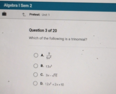 Algebra I Sem 2
Pretest: Unit 1
Question 3 of 20
Which of the following is a trinomial?
A.  9/5x^2 
B. 13x^3
C. 3x-sqrt(15)
D. 12x^2+2x+10