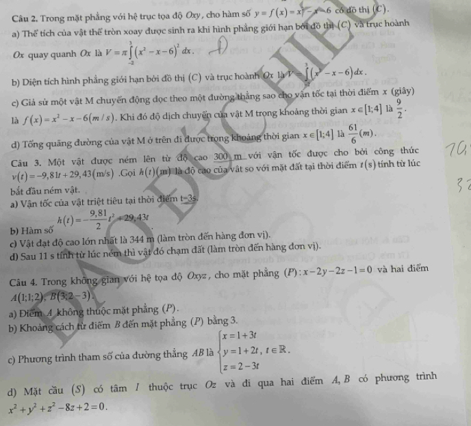 Trong mặt phẳng với hệ trục tọa độ Oxy, cho hàm số y=f(x)=x-6 có đồ thị (C).
a) Thể tích của vật thể tròn xoay được sinh ra khi hình phẳng giới hạn bởi đồ thị (C) và trục hoành
0x quay quanh 0x là V=π ∈tlimits _(-2)^3(x^2-x-6)^2dx.
b) Diện tích hình phẳng giới hạn bởi đồ thị (C) và trục hoành Ox x lyV=∈t (x^y-x-6)dx.
c) Giả sử một vật M chuyển động dọc theo một đường thẳng sao cho vận tốc tại thời điểm x (giây)
là f(x)=x^2-x-6(m/s). Khi đó độ dịch chuyển của vật M trọng khoảng thời gian x∈ [1;4] là  9/2 .
d) Tổng quãng đường của vật M ở trên đi được trong khoảng thời gian x∈ [1;4] là  61/6 (m).
Câu 3. Một vật được ném lên từ độ cao 300 m với vận tốc được cho bởi công thức
v(t)=-9,81t+29,43(m/s) ,Gọi h(t) (m) là độ cao của vật so với mặt đất tại thời điểm t(s) tính từ lúc
bắt đầu ném vật.
a) Vận tốc của vật triệt tiêu tại thời điểm t=3s.
b) Hàm số h(t)=- (9,81)/2 t^2+29,43t
c) Vật đạt độ cao lớn nhất là 344 m (làm tròn đến hàng đơn vị).
d) Sau 11 s tính từ lúc ném thì vật đó chạm đất (làm tròn đến hàng đơn vị).
Câu 4. Trong không gian với hệ tọa độ Oxyz, cho mặt phẳng (P): x-2y-2z-1=0 và hai điểm
A(1;1;2),B(3;2-3)
a) Điểm 4 không thuộc mặt phẳng (P).
b) Khoảng cách từ điểm B đến mặt phẳng (P) bằng 3.
c) Phương trình tham số của đường thẳng AB là beginarrayl x=1+3t y=1+2t,t∈ R. z=2-3tendarray.
d) Mặt cầu (S) có tâm / thuộc trục Oz và đi qua hai điểm A,B có phương trình
x^2+y^2+z^2-8z+2=0.