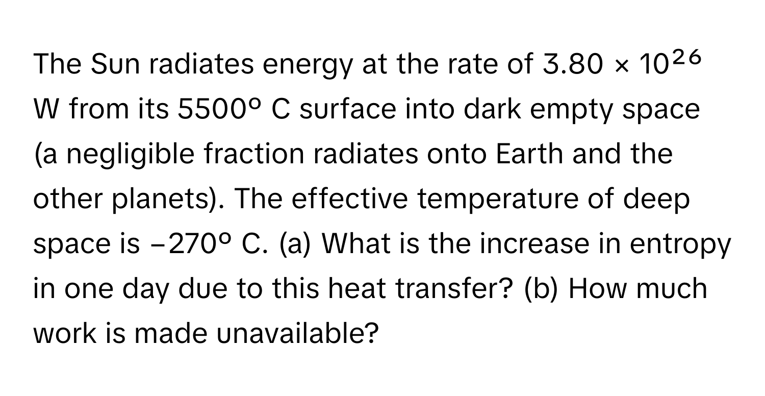 The Sun radiates energy at the rate of 3.80 × 10²⁶ W from its 5500º C surface into dark empty space (a negligible fraction radiates onto Earth and the other planets). The effective temperature of deep space is −270º C.  (a) What is the increase in entropy in one day due to this heat transfer? (b) How much work is made unavailable?