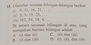 Diketahui susunan bilangan-bilangan berikut.
(i) 6. 11, 16, 21, … 
(ii) 5. 9. 15. 23, … 
(iii) 162, 54. 18. 6, … 
Di antara susunan bilangan di atas, yang
merupakan barisan bilangan adalah ... .
A. (i) dan (ii) C. (ii) dan (iii)
B. (i) dan (iii) D. (i), (ii), dan (iii)