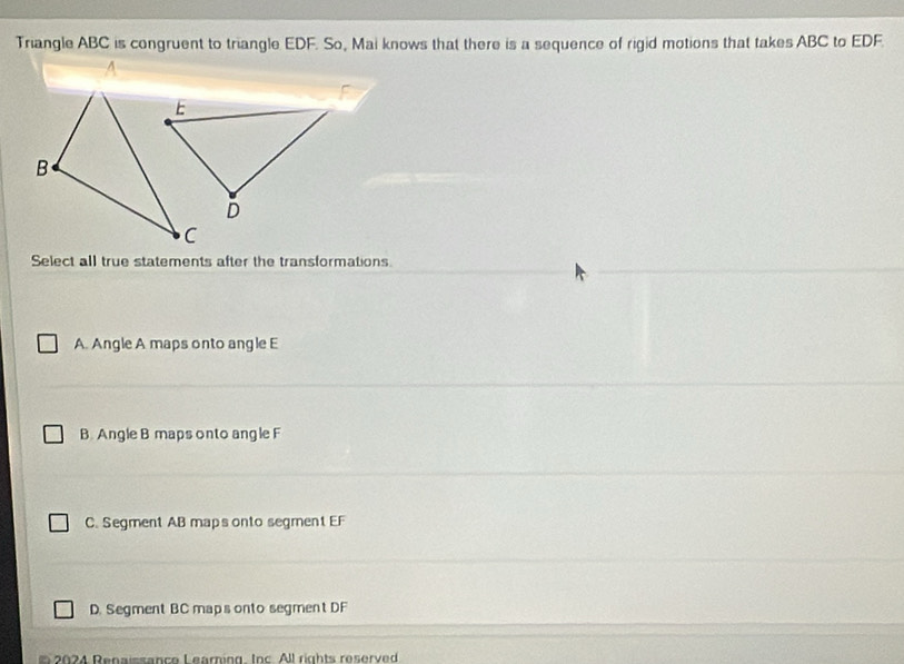 Triangle ABC is congruent to triangle EDF. So, Mai knows that there is a sequence of rigid motions that takes ABC to EDF.
Select all true statements after the transformations
A. Angle A maps onto angle E
B. Angle B maps onto ang le F
C. Segment AB maps onto segment EF
D. Segment BC maps onto segment DF
24 Renaissance Learing. Inc. All rights reserved