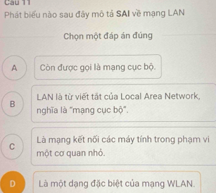 Cau 11
Phát biểu nào sau đây mô tả SAI về mạng LAN
Chọn một đáp án đúng
A Còn được gọi là mạng cục bộ.
B LAN là từ viết tắt của Local Area Network,
nghĩa là "mạng cục bộ'.
C Là mạng kết nối các máy tính trong phạm vi
một cơ quan nhỏ.
D Là một dạng đặc biệt của mạng WLAN.