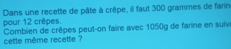 Dans une recette de pâte à crêpe, il faut 300 grammes de farin 
pour 12 crêpes. 
Combien de crêpes peut-on faire avec 1050g de farine en suiva 
cette même recette ?