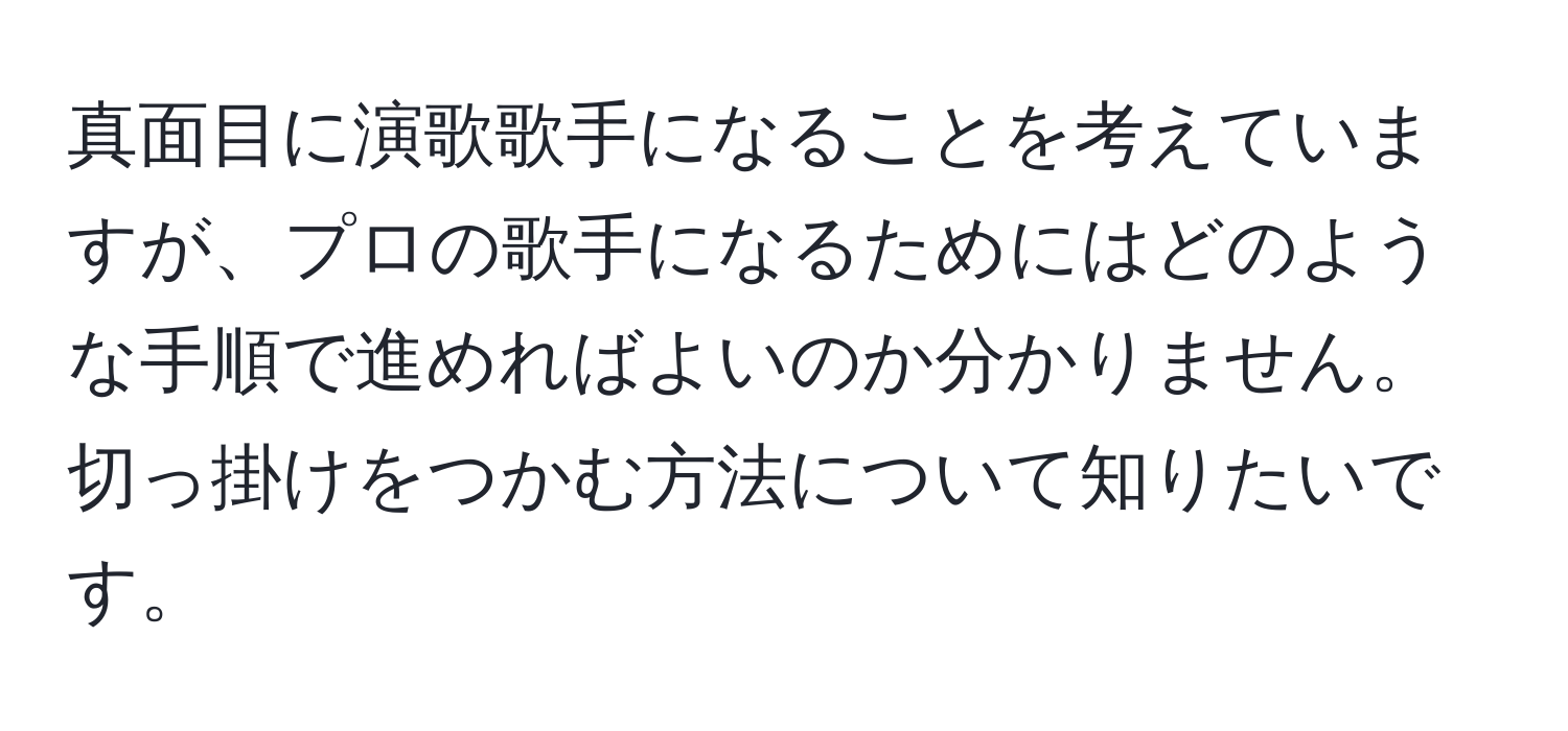 真面目に演歌歌手になることを考えていますが、プロの歌手になるためにはどのような手順で進めればよいのか分かりません。切っ掛けをつかむ方法について知りたいです。