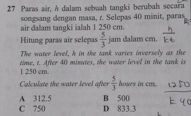 Paras air, h dalam sebuah tangki berubah secara
songsang dengan masa, t. Selepas 40 minit, paras,
air dalam tangki ialah 1 250 cm.
^_  
Hitung paras air selepas  5/3  jam dalam cm.
The water level, h in the tank varies inversely as the
time, t. After 40 minutes, the water level in the tank is
1 250 cm.
Calculate the water level after  5/3  hours in cm.
A 312.5 B 500
C 750 D 833.3