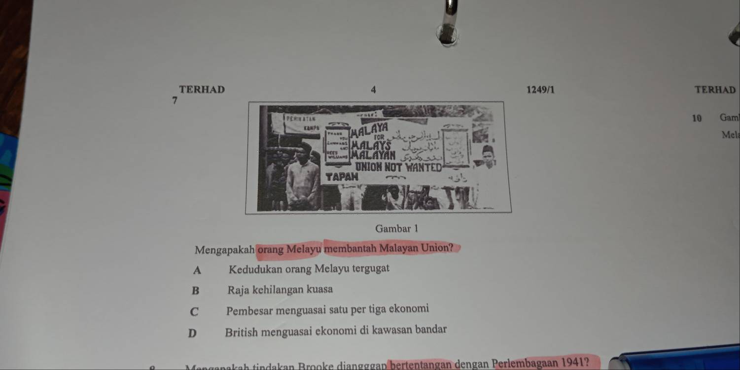 TERHAD249/1 TERHAD
7
10 Gam
Mel
Gambar 1
Mengapakah orang Melayu membantah Malayan Union?
A Kedudukan orang Melayu tergugat
B Raja kehilangan kuasa
C Pembesar menguasai satu per tiga ekonomi
D British menguasai ekonomi di kawasan bandar
pakah tindakan Brooke diangggap bertentangan dengan Perlembagaan 1941?