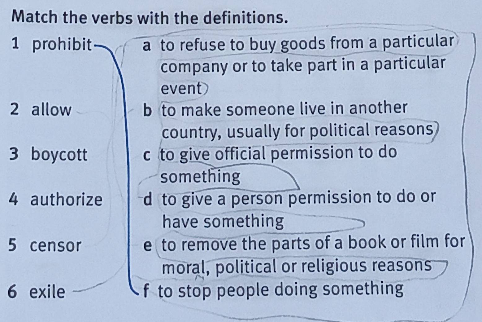 Match the verbs with the definitions.
1 prohibit a to refuse to buy goods from a particular
company or to take part in a particular
event
2 allow b to make someone live in another
country, usually for political reasons
3 boycott c to give official permission to do
something
4 authorize d to give a person permission to do or 
have something
5 censor e to remove the parts of a book or film for
moral, political or religious reasons
6 exile f to stop people doing something