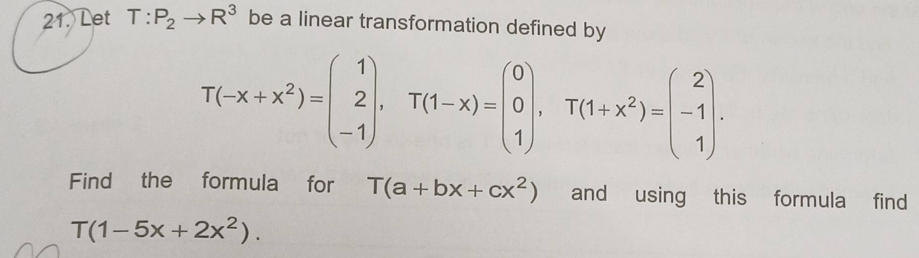 Let T:P_2to R^3 be a linear transformation defined by
T(-x+x^2)=beginpmatrix 1 2 -1endpmatrix , T(1-x)=beginpmatrix 0 0 1endpmatrix , T(1+x^2)=beginpmatrix 2 -1 1endpmatrix. 
Find the formula for T(a+bx+cx^2) and using this formula find
T(1-5x+2x^2).