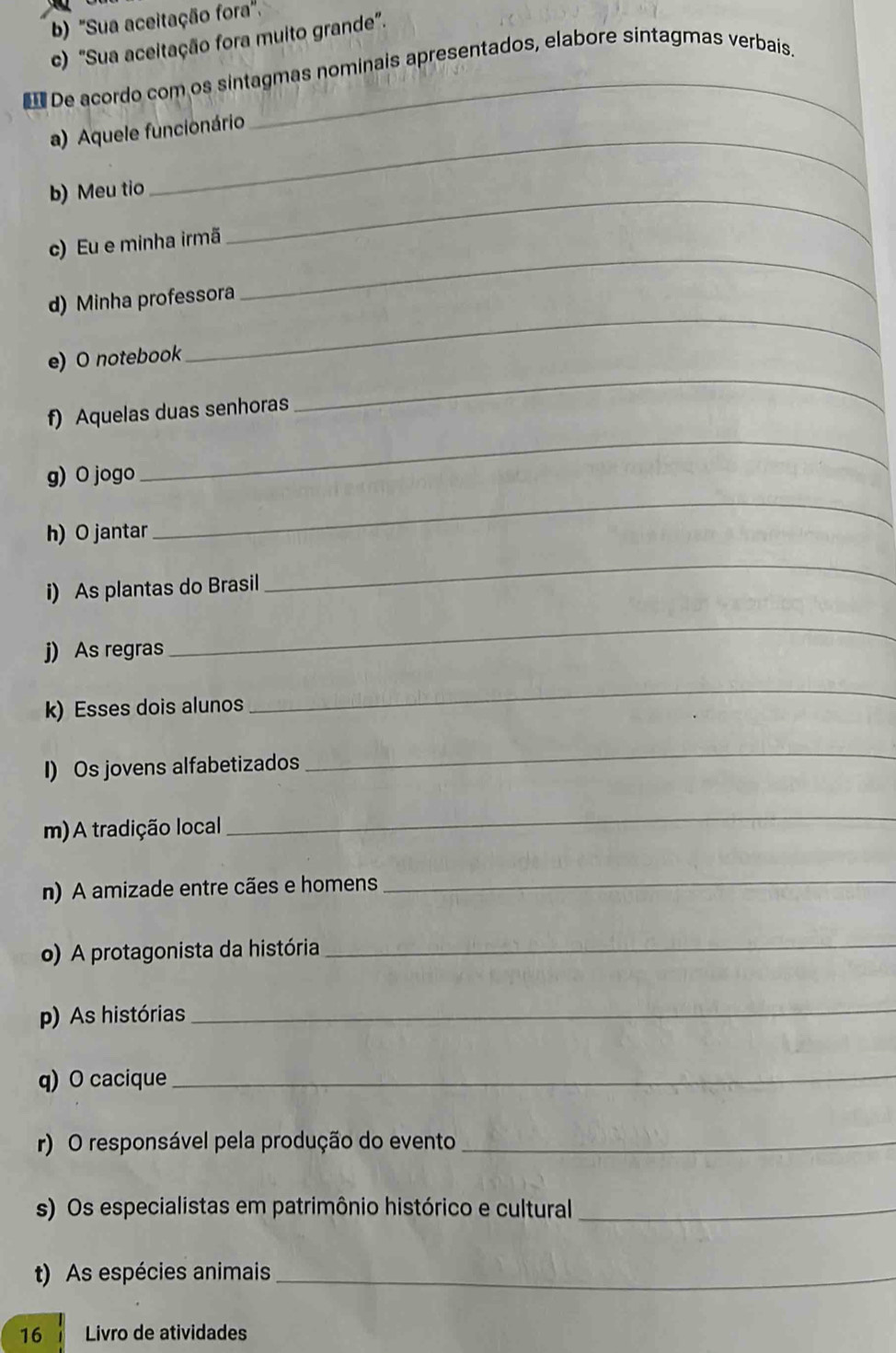 ''Sua aceitação fora'. 
c) "Sua aceitação fora muito grande". 
De acordo com os sintagmas nominais apresentados, elabore sintagmas verbais. 
_ 
a) Aquele funcionário 
b) Meu tio_ 
c) Eu e minha irmã 
d) Minha professora 
_ 
_ 
e) O notebook 
_ 
_ 
f) Aquelas duas senhoras 
_ 
g) O jogo 
h) O jantar 
i) As plantas do Brasil 
_ 
j) As regras 
_ 
k) Esses dois alunos 
_ 
I) Os jovens alfabetizados 
_ 
m) A tradição local 
_ 
n) A amizade entre cães e homens_ 
o) A protagonista da história 
_ 
p) As histórias 
_ 
q) O cacique_ 
r) O responsável pela produção do evento_ 
s) Os especialistas em patrimônio histórico e cultural_ 
t) As espécies animais_ 
16 Livro de atividades