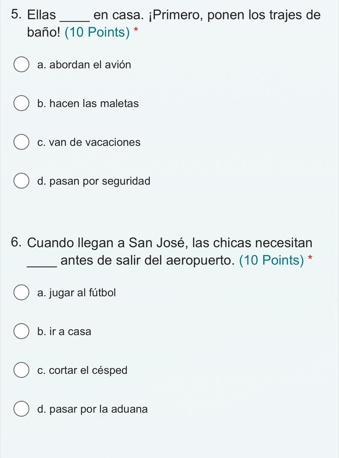 Ellas _en casa. ¡Primero, ponen los trajes de
baño! (10 Points) *
a. abordan el avión
b. hacen las maletas
c. van de vacaciones
d. pasan por seguridad
6. Cuando Ilegan a San José, las chicas necesitan
_antes de salir del aeropuerto. (10 Points) *
a. jugar al fútbol
b. ir a casa
c. cortar el césped
d. pasar por la aduana