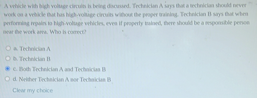 A vehicle with high voltage circuits is being discussed. Technician A says that a technician should never
work on a vehicle that has high-voltage circuits without the proper training. Technician B says that when
performing repairs to high-voltage vehicles, even if properly trained, there should be a responsible person
near the work area. Who is correct?
a. Technician A
b. Technician B
c. Both Technician A and Technician B
d. Neither Technician A nor Technician B
Clear my choice