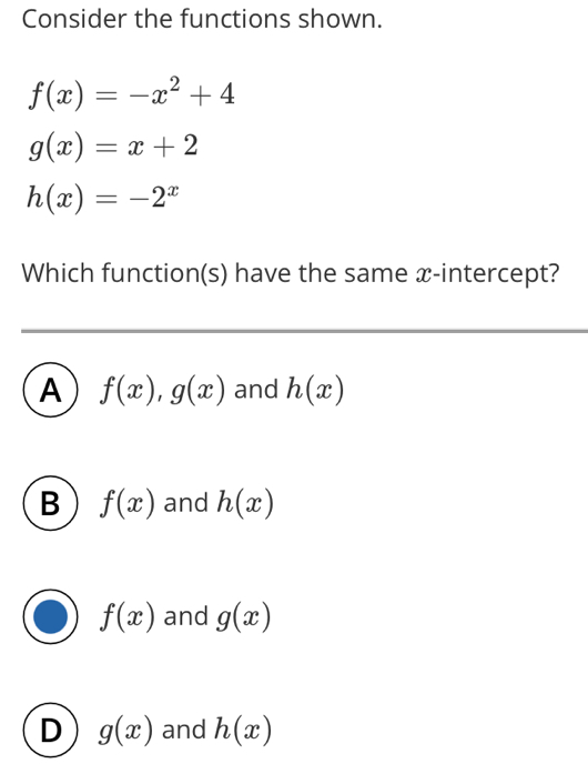 Consider the functions shown.
f(x)=-x^2+4
g(x)=x+2
h(x)=-2^x
Which function(s) have the same x-intercept?
A f(x), g(x) and h(x)
B f(x) and h(x)
f(x) and g(x)
D g(x) and h(x)